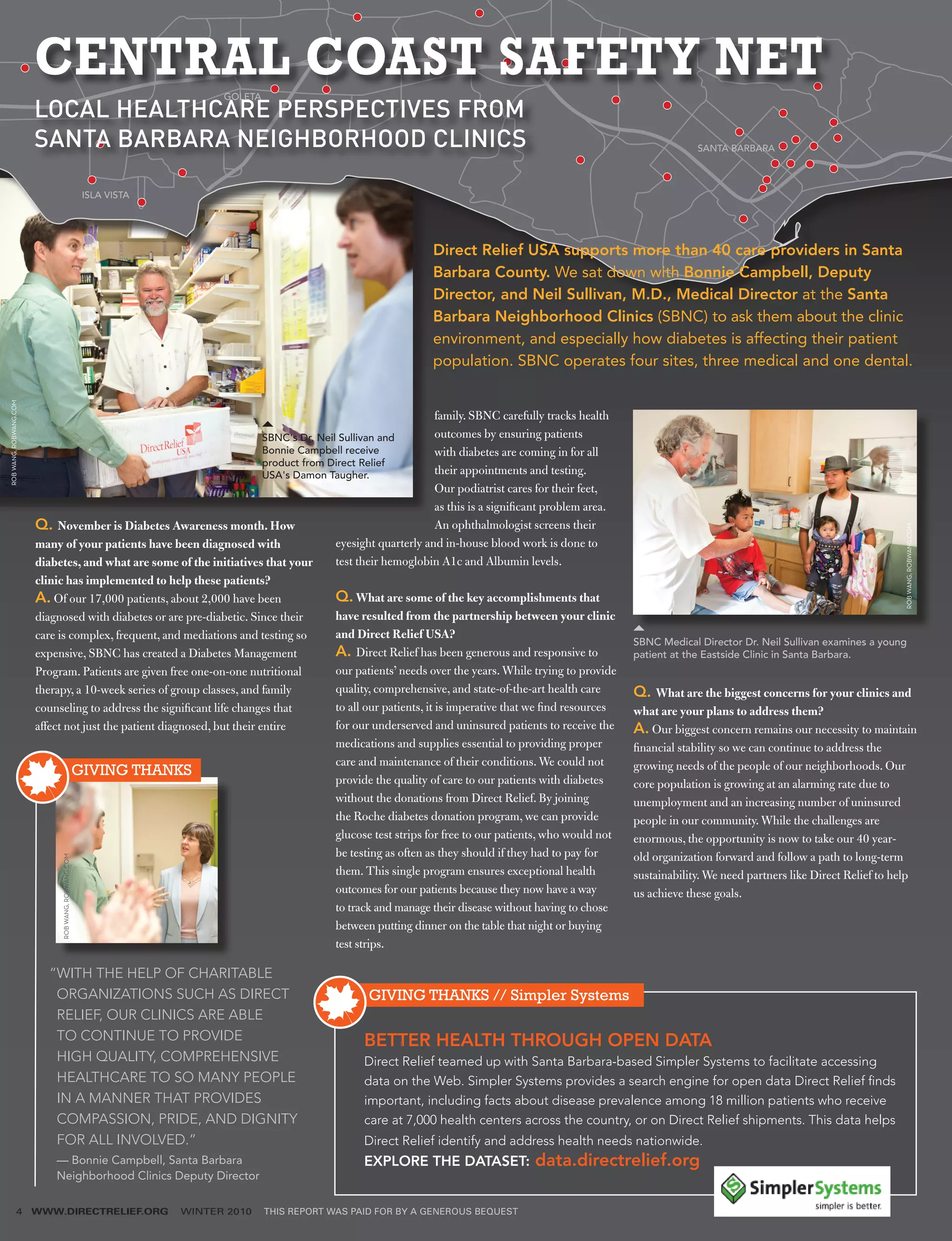 CENTRAL COAST SAFETY NET                        GOLETA
                        LOCAL HEALTHCARE PERSPECTIVES FROM
                        SANTA BARBARA NEIGHBORHOOD CLINICS                                                                                                             SANTA BARBARA



                                                     ISLA VISTA




                                                                                                               Direct Relief USA supports more than 40 care providers in Santa
                                                                                                               Barbara County. We sat down with Bonnie Campbell, Deputy
                                                                                                               Director, and Neil Sullivan, M.D., Medical Director at the Santa
                                                                                                               Barbara Neighborhood Clinics (SBNC) to ask them about the clinic
                                                                                                               environment, and especially how diabetes is affecting their patient
                                                                                                               population. SBNC operates four sites, three medical and one dental.
ROB WANG, ROBWANG.COM




                                                                                                                 family. SBNC carefully tracks health
                                                                          SBNC's Dr. Neil Sullivan and           outcomes by ensuring patients
                                                                          Bonnie Campbell receive                with diabetes are coming in for all
                                                                          product from Direct Relief
                                                                          USA's Damon Taugher.                   their appointments and testing.
                                                                                                                 Our podiatrist cares for their feet,
                                                                                                                 as this is a significant problem area.
                        Q. November is Diabetes Awareness month. How                                             An ophthalmologist screens their




                                                                                                                                                                                                                  ROB WANG, ROBWANG.COM
                        many of your patients have been diagnosed with                   eyesight quarterly and in-house blood work is done to
                        diabetes, and what are some of the initiatives that your         test their hemoglobin A1c and Albumin levels.
                        clinic has implemented to help these patients?
                        A. Of our 17,000 patients, about 2,000 have been                 Q. What are some of the key accomplishments that
                        diagnosed with diabetes or are pre-diabetic. Since their         have resulted from the partnership between your clinic
                        care is complex, frequent, and mediations and testing so         and Direct Relief USA?
                                                                                                                                                          SBNC Medical Director Dr. Neil Sullivan examines a young
                        expensive, SBNC has created a Diabetes Management                A. Direct Relief has been generous and responsive to             patient at the Eastside Clinic in Santa Barbara.
                        Program. Patients are given free one-on-one nutritional          our patients’ needs over the years. While trying to provide
                        therapy, a 10-week series of group classes, and family           quality, comprehensive, and state-of-the-art health care         Q. What are the biggest concerns for your clinics and
                        counseling to address the significant life changes that          to all our patients, it is imperative that we find resources     what are your plans to address them?
                        affect not just the patient diagnosed, but their entire          for our underserved and uninsured patients to receive the        A. Our biggest concern remains our necessity to maintain
                                                                                         medications and supplies essential to providing proper           financial stability so we can continue to address the
                                                                                         care and maintenance of their conditions. We could not           growing needs of the people of our neighborhoods. Our
                                 GIVING THANKS
                                                                                         provide the quality of care to our patients with diabetes        core population is growing at an alarming rate due to
                                                                                         without the donations from Direct Relief. By joining             unemployment and an increasing number of uninsured
                                                                                         the Roche diabetes donation program, we can provide              people in our community. While the challenges are
                                                                                         glucose test strips for free to our patients, who would not      enormous, the opportunity is now to take our 40 year-
                                                                                         be testing as often as they should if they had to pay for        old organization forward and follow a path to long-term
                             ROB WANG, ROBWANG.COM




                                                                                         them. This single program ensures exceptional health             sustainability. We need partners like Direct Relief to help
                                                                                         outcomes for our patients because they now have a way            us achieve these goals.
                                                                                         to track and manage their disease without having to chose
                                                                                         between putting dinner on the table that night or buying
                                                                                         test strips.

                           “ ITH THE HELP OF CHARITABLE
                            W
                            ORGANIZATIONS SUCH AS DIRECT                                           GIVING THANKS // Simpler Systems
                            RELIEF, OUR CLINICS ARE ABLE
                            TO CONTINUE TO PROVIDE                                                 BETTER HEALTH THROUGH OPEN DATA
                            HIGH QUALITY, COMPREHENSIVE                                            Direct Relief teamed up with Santa Barbara-based Simpler Systems to facilitate accessing
                            HEALTHCARE TO SO MANY PEOPLE                                           data on the Web. Simpler Systems provides a search engine for open data Direct Relief finds
                            IN A MANNER THAT PROVIDES                                              important, including facts about disease prevalence among 18 million patients who receive
                            COMPASSION, PRIDE, AND DIGNITY                                         care at 7,000 health centers across the country, or on Direct Relief shipments. This data helps
                            FOR ALL INVOLVED.”                                                    Direct Relief identify and address health needs nationwide.
                            —
                            ­ Bonnie Campbell, Santa Barbara ­                                     EXPLORE THE DATASET:              data.directrelief.org
                            Neighborhood Clinics Deputy Director

                4       WWW.DIRECTRELIEF.ORG                      WINTER 2010    THIS REPORT WAS PAID FOR BY A GENEROUS BEQUEST
 