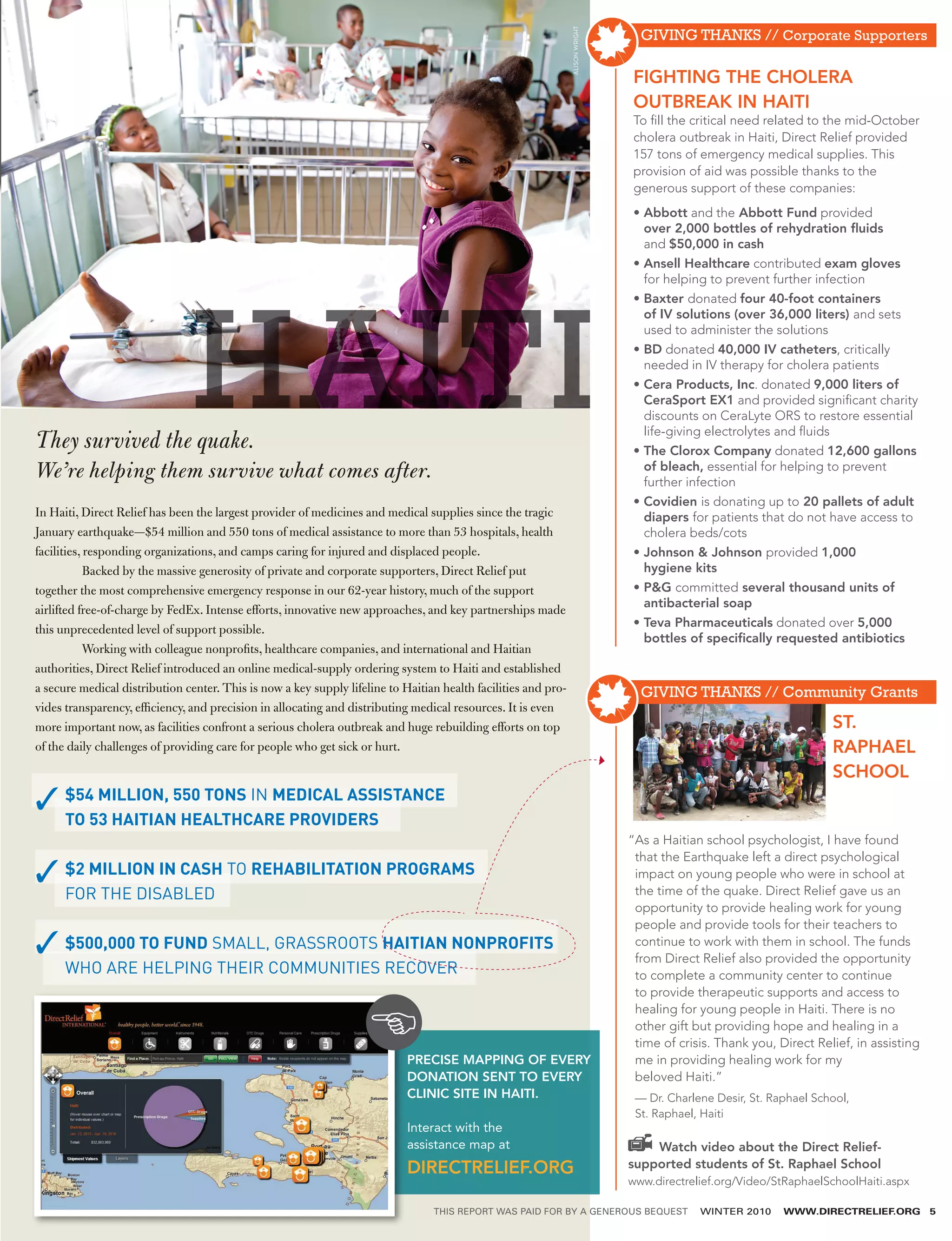 GIVING THANKS // Corporate Supporters




                                                                                                                ALISON WRIGHT
                                                                                                                                FIGHTING THE CHOLERA
                                                                                                                                OUTBREAK IN HAITI
                                                                                                                                To fill the critical need related to the mid-October
                                                                                                                                cholera outbreak in Haiti, Direct Relief provided
                                                                                                                                157 tons of emergency medical supplies. This
                                                                                                                                provision of aid was possible thanks to the
                                                                                                                                generous support of these companies:
                                                                                                                                •  bbott and the Abbott Fund provided
                                                                                                                                  A
                                                                                                                                  over 2,000 bottles of rehydration fluids
                                                                                                                                  and $50,000 in cash
                                                                                                                                •  nsell Healthcare contributed exam gloves
                                                                                                                                  A
                                                                                                                                  for helping to prevent further infection




                                HAITI
                                                                                                                                •  axter donated four 40-foot containers
                                                                                                                                  B
                                                                                                                                  of IV solutions (over 36,000 liters) and sets
                                                                                                                                  used to administer the solutions
                                                                                                                                •  D donated 40,000 IV catheters, critically
                                                                                                                                  B
                                                                                                                                  needed in IV therapy for cholera patients
                                                                                                                                •  era Products, Inc. donated 9,000 liters of
                                                                                                                                  C
                                                                                                                                  CeraSport EX1 and provided significant charity
                                                                                                                                  discounts on CeraLyte ORS to restore essential
                                                                                                                                  life-giving electrolytes and fluids
They survived the quake.                                                                                                        •  he Clorox Company donated 12,600 gallons
                                                                                                                                  T
We’re helping them survive what comes after.                                                                                      of bleach, essential for helping to prevent
                                                                                                                                  further infection
                                                                                                                                • ovidien is donating up to 20 pallets of adult
                                                                                                                                  C
In Haiti, Direct Relief has been the largest provider of medicines and medical supplies since the tragic                          diapers for patients that do not have access to
January earthquake—$54 million and 550 tons of medical assistance to more than 53 hospitals, health                               cholera beds/cots
facilities, responding organizations, and camps caring for injured and displaced people.                                        •  ohnson  Johnson provided 1,000
                                                                                                                                  J
	           Backed by the massive generosity of private and corporate supporters, Direct Relief put                               hygiene kits
together the most comprehensive emergency response in our 62-year history, much of the support                                  •  G committed several thousand units of
                                                                                                                                  P
                                                                                                                                  antibacterial soap
airlifted free-of-charge by FedEx. Intense efforts, innovative new approaches, and key partnerships made
                                                                                                                                •  eva Pharmaceuticals donated over 5,000
                                                                                                                                  T
this unprecedented level of support possible.
                                                                                                                                  bottles of specifically requested antibiotics
	           Working with colleague nonprofits, healthcare companies, and international and Haitian
authorities, Direct Relief introduced an online medical-supply ordering system to Haiti and established
a secure medical distribution center. This is now a key supply lifeline to Haitian health facilities and pro-                     GIVING THANKS // Community Grants
vides transparency, efficiency, and precision in allocating and distributing medical resources. It is even
more important now, as facilities confront a serious cholera outbreak and huge rebuilding efforts on top                                                              ST.
of the daily challenges of providing care for people who get sick or hurt.                                                                                            RAPHAEL
                                                                                                                                                                      SCHOOL
      $54 MILLION, 550 TONS IN MEDICAL ASSISTANCE
      TO 53 HAITIAN HEALTHCARE PROVIDERS
                                                                                                                                “ s a Haitian school psychologist, I have found
                                                                                                                                 A
                                                                                                                                 that the Earthquake left a direct psychological
      $
       2 MILLION IN CASH TO REHABILITATION PROGRAMS                                                                             impact on young people who were in school at
      FOR THE DISABLED                                                                                                           the time of the quake. Direct Relief gave us an
                                                                                                                                 opportunity to provide healing work for young
                                                                                                                                 people and provide tools for their teachers to
      $500,000 TO FUND SMALL, GRASSROOTS HAITIAN NONPROFITS                                                                      continue to work with them in school. The funds
                                                                                                                                 from Direct Relief also provided the opportunity
      WHO ARE HELPING THEIR COMMUNITIES RECOVER                                                                                  to complete a community center to continue
                                                                                                                                 to provide therapeutic supports and access to
                                                                                                                                 healing for young people in Haiti. There is no
                                                                                                                                 other gift but providing hope and healing in a
                                                                                                                                 time of crisis. Thank you, Direct Relief, in assisting
                                                                            PRECISE MAPPING OF EVERY                             me in providing healing work for my 
                                                                            DONATION SENT TO EVERY                               beloved Haiti.” 
                                                                            CLINIC SITE IN HAITI.                                — Dr. Charlene Desir, St. Raphael School,
                                                                                                                                 St. Raphael, Haiti
                                                                            Interact with the ­
                                                                            assistance map at ­                                     Watch video about the Direct Relief-
                                                                            DIRECTRELIEF.ORG                                    supported students of St. Raphael School
                                                                                                                                www.directrelief.org/Video/StRaphaelSchoolHaiti.aspx

                                                                                 THIS REPORT WAS PAID FOR BY A GENEROUS BEQUEST              WINTER 2010     WWW.DIRECTRELIEF.ORG         5
 