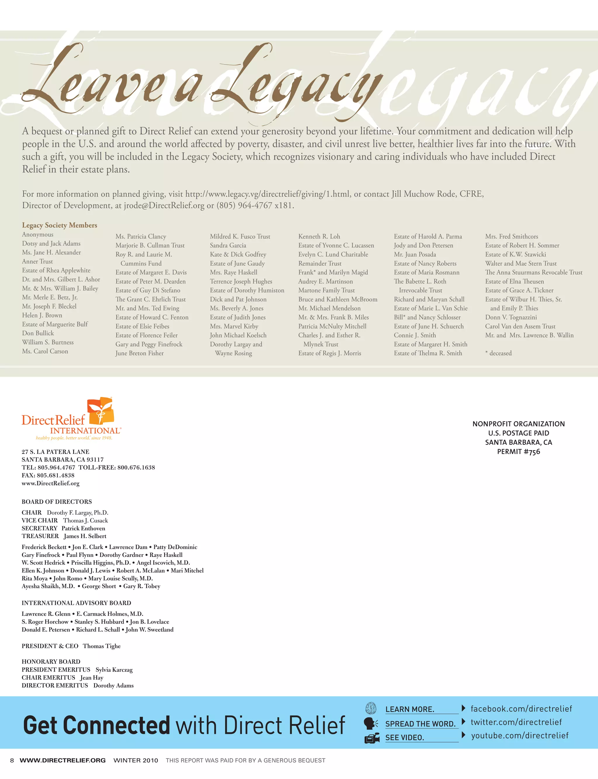 Leave a Legacy
    Leave a Legacy
    A bequest or planned gift to Direct Relief can extend your generosity beyond your lifetime. Your commitment and dedication will help
    people in the U.S. and around the world affected by poverty, disaster, and civil unrest live better, healthier lives far into the future. With
    such a gift, you will be included in the Legacy Society, which recognizes visionary and caring individuals who have included Direct
    Relief in their estate plans.

    For more information on planned giving, visit http://www.legacy.vg/directrelief/giving/1.html, or contact Jill Muchow Rode, CFRE,
    Director of Development, at jrode@DirectRelief.org or (805) 964-4767 x181.

    Legacy Society Members
    Anonymous                          Ms. Patricia Clancy                  Mildred K. Fusco Trust       Kenneth R. Loh                   Estate of Harold A. Parma         Mrs. Fred Smithcors
    Dotsy and Jack Adams               Marjorie B. Cullman Trust            Sandra Garcia                Estate of Yvonne C. Lucassen     Jody and Don Petersen             Estate of Robert H. Sommer
    Ms. Jane H. Alexander              Roy R. and Laurie M.                 Kate  Dick Godfrey          Evelyn C. Lund Charitable        Mr. Juan Posada                   Estate of K.W. Stawicki
    Anner Trust                          Cummins Fund                       Estate of June Gaudy         Remainder Trust                  Estate of Nancy Roberts           Walter and Mae Stern Trust
    Estate of Rhea Applewhite          Estate of Margaret E. Davis          Mrs. Raye Haskell            Frank* and Marilyn Magid         Estate of Maria Rosmann           The Anna Stuurmans Revocable Trust
    Dr. and Mrs. Gilbert L. Ashor      Estate of Peter M. Dearden           Terrence Joseph Hughes       Audrey E. Martinson              The Babette L. Roth               Estate of Elna Theusen
    Mr.  Mrs. William J. Bailey       Estate of Guy Di Stefano             Estate of Dorothy Humiston   Martone Family Trust               Irrevocable Trust               Estate of Grace A. Tickner
    Mr. Merle E. Betz, Jr.             The Grant C. Ehrlich Trust           Dick and Pat Johnson         Bruce and Kathleen McBroom       Richard and Maryan Schall         Estate of Wilbur H. Thies, Sr.
    Mr. Joseph F. Bleckel              Mr. and Mrs. Ted Ewing               Ms. Beverly A. Jones         Mr. Michael Mendelson            Estate of Marie L. Van Schie        and Emily P. Thies
    Helen J. Brown                     Estate of Howard C. Fenton           Estate of Judith Jones       Mr.  Mrs. Frank B. Miles        Bill* and Nancy Schlosser         Donn V. Tognazzini
    Estate of Marguerite Bulf          Estate of Elsie Feibes               Mrs. Marvel Kirby            Patricia McNulty Mitchell        Estate of June H. Schuerch        Carol Van den Assem Trust
    Don Bullick                        Estate of Florence Feiler            John Michael Koelsch         Charles J. and Esther R.         Connie J. Smith                   Mr. and Mrs. Lawrence B. Wallin
    William S. Burtness                Gary and Peggy Finefrock             Dorothy Largay and             Mlynek Trust                   Estate of Margaret H. Smith
    Ms. Carol Carson                   June Breton Fisher                     Wayne Rosing               Estate of Regis J. Morris        Estate of Thelma R. Smith         * deceased




                                                                                                                                                                         NONPROFIT ORGANIZATION
                                                                                                                                                                            U.S. POSTAGE PAID
                                                                                                                                                                           SANTA BARBARA, CA
    27 S. LA PATERA LANE                                                                                                                                                       PERMIT #756
    SANTA BARBARA, CA 93117
    TEL: 805.964.4767 TOLL-FREE: 800.676.1638
    FAX: 805.681.4838
    www.DirectRelief.org					

    BOARD OF DIRECTORS
    CHAIR Dorothy F. Largay, Ph.D.
    VICE CHAIR Thomas J. Cusack
    SECRETARY Patrick Enthoven
    TREASURER James H. Selbert
    Frederick Beckett • Jon E. Clark • Lawrence Dam • Patty DeDominic
    Gary Finefrock • Paul Flynn • Dorothy Gardner • Raye Haskell
    W. Scott Hedrick • Priscilla Higgins, Ph.D. • Angel Iscovich, M.D.
    Ellen K. Johnson • Donald J. Lewis • Robert A. McLalan • Mari Mitchel
    Rita Moya • John Romo • Mary Louise Scully, M.D.
    Ayesha Shaikh, M.D. • George Short • Gary R. Tobey

    INTERNATIONAL ADVISORY BOARD
    Lawrence R. Glenn • E. Carmack Holmes, M.D.
    S. Roger Horchow • Stanley S. Hubbard • Jon B. Lovelace
    Donald E. Petersen • Richard L. Schall • John W. Sweetland

    PRESIDENT  CEO Thomas Tighe

    HONORARY BOARD
    PRESIDENT EMERITUS Sylvia Karczag
    CHAIR EMERITUS Jean Hay
    DIRECTOR EMERITUS Dorothy Adams


                                                                                                                                        LEARN MORE.                      facebook.com/directrelief

    Get Connected with Direct Relief                                                                                                    SPREAD THE WORD.
                                                                                                                                        SEE VIDEO.
                                                                                                                                                                         twitter.com/directrelief
                                                                                                                                                                         youtube.com/directrelief

8   WWW.DIRECTRELIEF.ORG               WINTER 2010         THIS REPORT WAS PAID FOR BY A GENEROUS BEQUEST
 