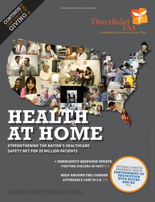 {P
           AG
             E
                            THIS REPORT WAS PAID FOR BY A GENEROUS BEQUEST




        CY E
                 8}
      GA U
          OF
    LE TIN


         G
  UR N

      IN
YO O
C

    IV
 G




    HEALTH
    AT HOME
                                                                                                                                COVER IMAGES: ANDREW FLETCHER, LOS ANGELES FREE CLINIC, MARGARET MOLLOY, JOEY SCHAEFFER, ROB WANG, ROBWANG.COM
    STRENGTHENING THE NATION’S HEALTHCARE
    SAFETY NET FOR 20 MILLION PATIENTS

                         + EMERGENCY RESPONSE UPDATE
                             FIGHTING CHOLERA IN HAITI P/5                                 N AT IO N A L D IA B
                                                                                           AWA R E N E S S M OE T E S
                                                                                                                NTH:
                                                                                          PAR TNERSHIPS O
                            HELP AROUND THE CORNER                                           PREVENTION F
                             AFFORDABLE CARE IN S.B. P/4                                     WITH ROCHE
                                                                                               AND BD
                                                                                                        P /3

    WWW.DIRECTRELIEF.ORG
                                         THIS REPORT WAS PAID FOR BY A GENEROUS BEQUEST   WINTER 2010    WWW.DIRECTRELIEF.ORG   1
 