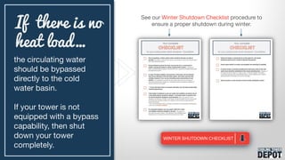 the circulating water
should be bypassed
directly to the cold
water basin.
If your tower is not
equipped with a bypass
capability, then shut
down your tower
completely.
If there is no
heat load…
See our Winter Shutdown Checklist procedure to
ensure a proper shutdown during winter.
 