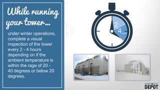 under winter operations,
complete a visual
inspection of the tower
every 2 - 4 hours
depending on if the
ambient temperature is
within the rage of 20 -
40 degrees or below 20
degrees.
While running
your tower…
 