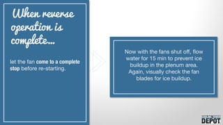 let the fan come to a complete
stop before re-starting.
When reverse
operation is
complete…
Now with the fans shut off, flow
water for 15 min to prevent ice
buildup in the plenum area.
Again, visually check the fan
blades for ice buildup.
 