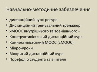Навчально-методичне забезпечення
• дистанційний курс-ресурс
• Дистанційний тренувальний тренажер
• хМООС внутрішнього та зовнішнього -
• Конструктивістський дистанційний курс
• Коннективістський МООС (сМООС)
• Мікро-уроки
• Відкритий дистанційний курс
• Портфоліо студента та вчителя
 