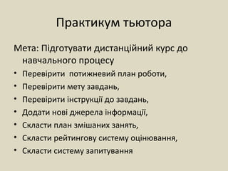 Практикум тьютора
Мета: Підготувати дистанційний курс до
навчального процесу
• Перевірити потижневий план роботи,
• Перевірити мету завдань,
• Перевірити інструкції до завдань,
• Додати нові джерела інформації,
• Скласти план змішаних занять,
• Скласти рейтингову систему оцінювання,
• Скласти систему запитування
 