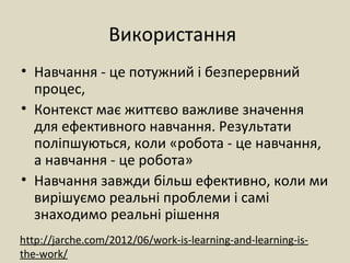 Використання
• Навчання - це потужний і безперервний
процес,
• Контекст має життєво важливе значення
для ефективного навчання. Результати
поліпшуються, коли «робота - це навчання,
а навчання - це робота»
• Навчання завжди більш ефективно, коли ми
вирішуємо реальні проблеми і самі
знаходимо реальні рішення
http://jarche.com/2012/06/work-is-learning-and-learning-is-
the-work/
 