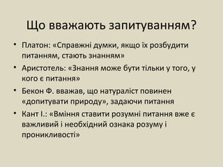 Що вважають запитуванням?
• Платон: «Справжні думки, якщо їх розбудити
питанням, стають знанням»
• Аристотель: «Знання може бути тільки у того, у
кого є питання»
• Бекон Ф. вважав, що натураліст повинен
«допитувати природу», задаючи питання
• Кант І.: «Вміння ставити розумні питання вже є
важливий і необхідний ознака розуму і
проникливості»
 