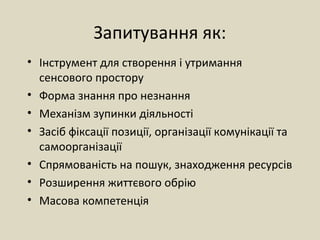 Запитування як:
• Інструмент для створення і утримання
сенсового простору
• Форма знання про незнання
• Механізм зупинки діяльності
• Засіб фіксації позиції, організації комунікації та
самоорганізації
• Спрямованість на пошук, знаходження ресурсів
• Розширення життєвого обрію
• Масова компетенція
 