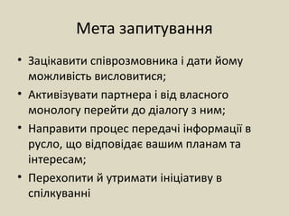 Мета запитування
• Зацікавити співрозмовника і дати йому
можливість висловитися;
• Активізувати партнера і від власного
монологу перейти до діалогу з ним;
• Направити процес передачі інформації в
русло, що відповідає вашим планам та
інтересам;
• Перехопити й утримати ініціативу в
спілкуванні
 