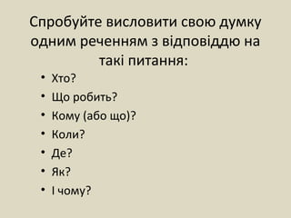 Спробуйте висловити свою думку
одним реченням з відповіддю на
такі питання:
• Хто?
• Що робить?
• Кому (або що)?
• Коли?
• Де?
• Як?
• І чому?
 