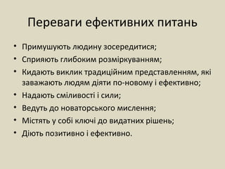 Переваги ефективних питань
• Примушують людину зосередитися;
• Сприяють глибоким розміркуванням;
• Кидають виклик традиційним представленням, які
заважають людям діяти по-новому і ефективно;
• Надають сміливості і сили;
• Ведуть до новаторського мислення;
• Містять у собі ключі до видатних рішень;
• Діють позитивно і ефективно.
 