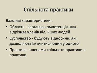 Спільнота практики
Важливі характеристики :
• Область - загальна компетенція, яка
відрізняє членів від інших людей
• Суспільство - будують відносини, які
дозволяють їм вчитися один у одного
• Практика - членами спільноти практики є
практики
 