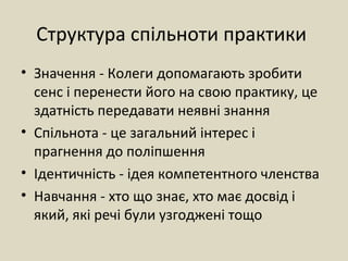 Структура спільноти практики
• Значення - Колеги допомагають зробити
сенс і перенести його на свою практику, це
здатність передавати неявні знання
• Спільнота - це загальний інтерес і
прагнення до поліпшення
• Ідентичність - ідея компетентного членства
• Навчання - хто що знає, хто має досвід і
який, які речі були узгоджені тощо
 