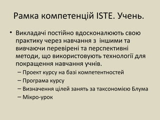 Рамка компетенцій ISTE. Учень.
• Викладачі постійно вдосконалюють свою
практику через навчання з іншими та
вивчаючи перевірені та перспективні
методи, що використовують технології для
покращення навчання учнів.
– Проект курсу на базі компетентностей
– Програма курсу
– Визначення цілей занять за таксономією Блума
– Мікро-урок
 