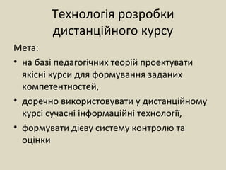 Технологія розробки
дистанційного курсу
Мета:
• на базі педагогічних теорій проектувати
якісні курси для формування заданих
компетентностей,
• доречно використовувати у дистанційному
курсі сучасні інформаційні технології,
• формувати дієву систему контролю та
оцінки
 