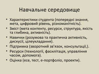 Навчальне середовище
• Характеристики студента (попередні знання,
мета, цифровий рівень, різноманітність).
• Зміст (мета контенту, ресурси, структура, якість
та глибина, активність).
• Навички (розумова та практична активність,
дискусії, цілеукладання).
• Підтримка (зворотний зв’язок, консультації,).
• Ресурси (технології, фасилітація, управління
часом, допомога).
• Оцінка (есе, тест, е-портфоліо, проекти).
 