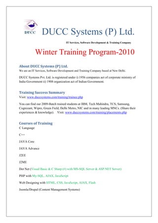 DUCC Systems (P) Ltd.
                                     IT Services, Software Development & Training Company



             Winter Training Program-2010
About DUCC Systems (P) Ltd.
We are an IT Services, Software Development and Training Company based at New Delhi.

DUCC Systems Pvt. Ltd. is registered under i) 1956 companies act of corporate ministry of
India Government ii) 1908 organization act of Indian Government.


Training Success Summary
Visit: www.duccsystems.com/training/trainee.php

You can find our 2009-Batch trained students at IBM, Tech Mahindra, TCS, Samsung,
Cognizant, Wipro, Green Field, Delhi Metro, NIC and in many leading MNCs. (Share their
experiences & knowledge). Visit: www.duccsystems.com/training/placements.php


Courses of Training
C Language

C++

JAVA Core

JAVA Advance

J2EE

J2ME

Dot Net (Visual Basic & C Sharp (#) with MS-SQL Server & ASP.NET Server)

PHP with My-SQL, AJAX, JavaScript

Web Designing with HTML, CSS, JavaScript, AJAX, Flash

Joomla/Drupal (Content Management Systems)
 