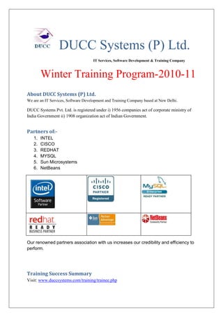 DUCC Systems (P) Ltd.
                                     IT Services, Software Development & Training Company



        Winter Training Program-2010-11
About DUCC Systems (P) Ltd.
We are an IT Services, Software Development and Training Company based at New Delhi.

DUCC Systems Pvt. Ltd. is registered under i) 1956 companies act of corporate ministry of
India Government ii) 1908 organization act of Indian Government.


Partners of:-
   1.   INTEL
   2.   CISCO
   3.   REDHAT
   4.   MYSQL
   5.   Sun Microsystems
   6.   NetBeans




Our renowned partners association with us increases our credibility and efficiency to
perform.




Training Success Summary
Visit: www.duccsystems.com/training/trainee.php
 