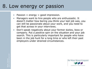 Winter,Wyman
www.winterwyman.com
8. Low energy or passion
• Passion + energy = good impression.
• Managers want to hire people who are enthusiastic. It
doesn’t matter how boring you think your last job was, you
can still be passionate about your work, and you need to
get that across in your interviews.
• Don’t speak negatively about your former duties, boss or
company. Put a positive spin on the situation and your job
search. This is particularly important for people who have
been in the job hunt for a long time or who left their past
employers under strained circumstances.
 