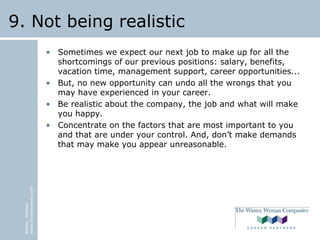 Winter,Wyman
www.winterwyman.com
9. Not being realistic
• Sometimes we expect our next job to make up for all the
shortcomings of our previous positions: salary, benefits,
vacation time, management support, career opportunities...
• But, no new opportunity can undo all the wrongs that you
may have experienced in your career.
• Be realistic about the company, the job and what will make
you happy.
• Concentrate on the factors that are most important to you
and that are under your control. And, don’t make demands
that may make you appear unreasonable.
 
