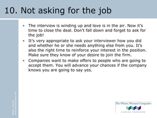 Winter,Wyman
www.winterwyman.com
10. Not asking for the job
• The interview is winding up and love is in the air. Now it’s
time to close the deal. Don’t fall down and forget to ask for
the job!
• It’s very appropriate to ask your interviewer how you did
and whether he or she needs anything else from you. It’s
also the right time to reinforce your interest in the position.
Make sure they know of your desire to join the firm.
• Companies want to make offers to people who are going to
accept them. You will advance your chances if the company
knows you are going to say yes.
 