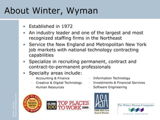 Winter,Wyman
www.winterwyman.com
About Winter, Wyman
• Established in 1972
• An industry leader and one of the largest and most
recognized staffing firms in the Northeast
• Service the New England and Metropolitan New York
job markets with national technology contracting
capabilities
• Specialize in recruiting permanent, contract and
contract-to-permanent professionals
• Specialty areas include:
– Accounting & Finance
– Creative & Digital Technology
– Human Resources
– Information Technology
– Investments & Financial Services
– Software Engineering
 