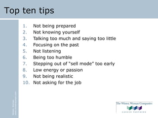 Winter,Wyman
www.winterwyman.com
Top ten tips
1. Not being prepared
2. Not knowing yourself
3. Talking too much and saying too little
4. Focusing on the past
5. Not listening
6. Being too humble
7. Stepping out of “sell mode” too early
8. Low energy or passion
9. Not being realistic
10. Not asking for the job
 