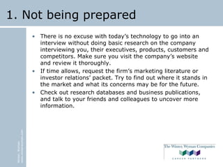 Winter,Wyman
www.winterwyman.com
1. Not being prepared
• There is no excuse with today’s technology to go into an
interview without doing basic research on the company
interviewing you, their executives, products, customers and
competitors. Make sure you visit the company’s website
and review it thoroughly.
• If time allows, request the firm’s marketing literature or
investor relations’ packet. Try to find out where it stands in
the market and what its concerns may be for the future.
• Check out research databases and business publications,
and talk to your friends and colleagues to uncover more
information.
 