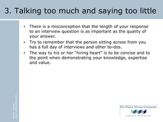 Winter,Wyman
www.winterwyman.com
3. Talking too much and saying too little
• There is a misconception that the length of your response
to an interview question is as important as the quality of
your answer.
• Try to remember that the person sitting across from you
has a full day of interviews and other to-dos.
• The way to his or her “hiring heart” is to be concise and to
the point when demonstrating your knowledge, expertise
and value.
 