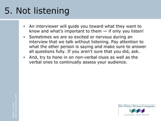 Winter,Wyman
www.winterwyman.com
5. Not listening
• An interviewer will guide you toward what they want to
know and what’s important to them — if only you listen!
• Sometimes we are so excited or nervous during an
interview that we talk without listening. Pay attention to
what the other person is saying and make sure to answer
all questions fully. If you aren't sure that you did, ask.
• And, try to hone in on non-verbal clues as well as the
verbal ones to continually assess your audience.
 