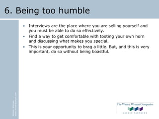 Winter,Wyman
www.winterwyman.com
6. Being too humble
• Interviews are the place where you are selling yourself and
you must be able to do so effectively.
• Find a way to get comfortable with tooting your own horn
and discussing what makes you special.
• This is your opportunity to brag a little. But, and this is very
important, do so without being boastful.
 