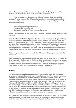 (3) Window analysis. This takes small windows of the As Built programme. The
problem with this method is that is a subjective and incomplete analysis.
(4) Time Impact analysis. This shows the effects of each individual delay and the
contractor's actual progress. The difference between the two networks, immediately before
and immediately after each event is demonstrably solely caused by the delaying event. This
analysis takes account of:
· Original planned method and resources;
· Progress and events so far; and
· Direct cause and effect of single events as they unfold.
This is a proven method. In the United States it has been a specified method of analysis since
the 1960s.
It involves Network Analysis. By this analysis the work is broken down into specific items;
usually a single trade and preferably less than 14 days duration. The resources, costs and
values are assigned to that activity. Each update tracks and records actual progress on all
activities. These are then joined together by logic. For example, if Y task cannot begin until
after X task, they are linked. The computer processes these links. At the end there are bars
which represent the different tasks over time. Lines are shown after each bar where there is
projected float. Bars are red where there is no float - where the item is on the critical path.
As the job goes on the network is updated. It is able to show the change in float and in the
critical path.
Each cause of delay is considered separately, and added into the project networks whether the
delay is caused by the Contractor or Employer. If the impact is over a month or over separate
delaying events the computer can produce a series of subnets which show the precise build up
over time. One can also combine the impact of both Contractor and Employer delays and
observe what the delay is before and after the Employer's delay event.
MONEY
Mr Winter then considered entitlement to money - prolongation costs. It is important in
every case to be able to demonstrate exactly what the causes are. These are best proven on a
time basis and for that reason much the same tools are used as described above. By
presenting the claim in detail in terms of time and loss, the claimant avoids the difficulties of
concurrency (for which the courts seem to prefer the dominant cause test- see the section in
Keating on Building Contracts 6th ed. at 309) and of global claims and the principles set
down in Crosby (J.) v Portland Urban District Council (1967) 5 BLR 121 and the succeeding
line of cases. The appropriate method to use is a sequential analysis of delay. Such analysis
is beneficial to a Contractor because in many cases where there are multiple causes of delay,
that delay leading to prolongation, the Contractor may need only to prove entitlement in
relation to some claims in order to be able to recover all its prolongation costs.
Mr Johnson then described how best to present a case for prolongation costs. His view is that
a Claimant should look at how the different costs were incurred (head costs, geographical
costs etc.) and at the site structure as it was actually used. An 'envelope' of time-related
 