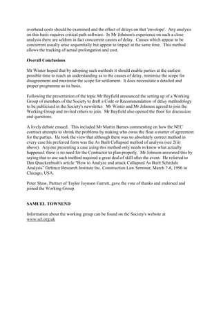 overhead costs should be examined and the effect of delays on that 'envelope'. Any analysis
on this basis requires critical path software. In Mr Johnson's experience on such a close
analysis there are seldom in fact concurrent causes of delay. Causes which appear to be
concurrent usually arise sequentially but appear to impact at the same time. This method
allows the tracking of actual prolongation and cost.
Overall Conclusions
Mr Winter hoped that by adopting such methods it should enable parties at the earliest
possible time to reach an understanding as to the causes of delay, minimise the scope for
disagreement and maximise the scope for settlement. It does necessitate a detailed and
proper programme as its basis.
Following the presentation of the topic Mr Bayfield announced the setting up of a Working
Group of members of the Society to draft a Code or Recommendation of delay methodology
to be publicised in the Society's newsletter. Mr Winter and Mr Johnson agreed to join the
Working Group and invited others to join. Mr Bayfield also opened the floor for discussion
and questions.
A lively debate ensued. This included Mr Martin Barnes commenting on how the NEC
contract attempts to shrink the problems by making who owns the float a matter of agreement
for the parties. He took the view that although there was no absolutely correct method in
every case his preferred form was the As Built Collapsed method of analysis (see 2(ii)
above). Anyone presenting a case using this method only needs to know what actually
happened: there is no need for the Contractor to plan properly. Mr Johnson answered this by
saying that to use such method required a great deal of skill after the event. He referred to
Dan Quackenbush's article "How to Analyze and attack Collapsed As Built Schedule
Analysis" Defence Research Institute Inc. Construction Law Seminar, March 7-8, 1996 in
Chicago, USA.
Peter Shaw, Partner of Taylor Joynson Garrett, gave the vote of thanks and endorsed and
joined the Working Group.
SAMUEL TOWNEND
Information about the working group can be found on the Society's website at
www.scl.org.uk
 