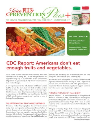 THE HEALTH & WELLNESS NEWSLETTER FROM JUICE PLUS+ ® • WINTER/SPRING 2011




                                                                                                    ON THE INSIDE

                                                                                                    Two New Juice Plus+®
                                                                                                    Clinical Studies

                                                                                                    Prevention Plus+ Profile:
                                                                                                    Reginald S. Fowler, M.D.




CDC Report: Americans don’t eat
enough fruits and vegetables.
We’ve known for some time that most Americans don’t come            predicted that the obesity rate in the United States will keep
anywhere close to eating the 7 to 13 servings of fruits and         rising until it reaches 42%. (It is currently 34%.)
vegetables every day, as recommended by the United States
                                                                    What makes fruits and vegetable so healthful? Fresh fruits and
Department of Agriculture (USDA). But the situation is worse
                                                                    vegetables are low in calories and high in fiber. They’re also a
than we had thought.
                                                                    treasure trove of antioxidants and other phytonutrients –
A new report issued by the U.S. Centers for Disease Control         nutritional elements that work together to support health in
(CDC) reveals that more than two-thirds of adults eat fruit         ways that science is just beginning to explore.
fewer than 2 times a day, and almost three-quarters eat vegeta-
bles fewer than 3 times daily. Even more disheartening, anoth-
                                                                    “HEALTHY PEOPLE 2010” FALLS SHORT
er report issued by the CDC last year found that less than 10%
of high school students manage to eat 5 servings or more of         The last time the CDC conducted a survey of eating habits of
fruits and vegetables a day.                                        American adults was in 2000. Disturbed by the extremely low
                                                                    level of fruit and vegetable consumption at that time, the U.S.
                                                                    government launched Healthy People 2010 – a set of health
THE IMPORTANCE OF FRUITS AND VEGETABLES                             objectives for the nation to achieve over the first decade of the
Numerous studies have highlighted the connection between            new century.
eating fruits and vegetables and a decreased risk of a host of
                                                                    The goals of Healthy People 2010 were modest. The project
chronic diseases, such as heart disease, stroke, cancer, and dia-
                                                                    aimed to get 75% of Americans to eat at least 2 servings of
betes. A lack of fruits and vegetables is also correlated with an
                                                                    fruit per day, and 50% to eat at least 3 servings of vegetables.
increased risk of obesity. That’s particularly relevant, when we
                                                                    Even though the government has made efforts to encourage
consider that a team of researchers at Harvard University just
                                                                    people to eat better, the new CDC report found absolutely no
                                                                                                           (continued on next page)
 