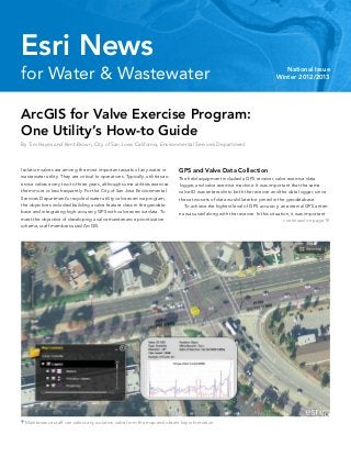 for Water & Wastewater National Issue
Winter 2012/2013
Esri News
ArcGIS for Valve Exercise Program:
One Utility’s How-to Guide
By Tim Hayes and Kent Brown, City of San Jose, California, Environmental Services Department
Isolation valves are among the most important assets of any water or
wastewater utility. They are critical to operations. Typically, utilities ex-
ercise valves every two to three years, although some utilities exercise
them more or less frequently. For the City of San Jose Environmental
Services Department’s recycled water utility valve exercise program,
the objectives included building a valve feature class in the geodata-
base and integrating high-accuracy GPS with valve exercise data. To
meet the objective of developing a valve maintenance prioritization
scheme, staff members used ArcGIS.
 Maintenance staff can select any isolation valve from the map and obtain key information.
GPS and Valve Data Collection
The field equipment included a GPS receiver, valve exercise data
logger, and valve exercise machine. It was important that the same
valve ID was entered into both the receiver and the data logger, since
these two sets of data would later be joined in the geodatabase.
	 To achieve the highest level of GPS accuracy, an external GPS anten-
na was used along with the receiver. In this situation, it was important
continued on page 10
 