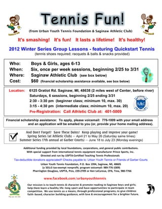 (from Urban Youth Tennis Foundation & Saginaw Athletic Club)

                          It's smashing! It's fun! It lasts a lifetime! It's healthy!
        2012 Winter Series Group Lessons - featuring Quickstart Tennis
                                                             (tennis shoes required; racquets & balls & snacks provided)

         Who:                                        Boys & Girls, ages 6-13
         When:                                       Six, once per week sessions, beginning 2/25 to 3/31
         Where:                                      Saginaw Athletic Club (see box below)
         Cost:                                       $60 (financial scholarship assistance available, see box below)

        Location:                                6125 Gratiot Rd. Saginaw, MI, 48638 (2 miles west of Center, before river)
                                                 Saturdays, 6 sessions, beginning 2/25 ending 3/31
                                                 2:30 - 3:30 pm (beginner class; minimum 10, max. 30)
                                                 3:15 - 4:30 pm (intermediate class; minimum 10, max. 20)
                                                  Pre-Registration: Call Athletic Club at: 401-5009

  Financial scholarship assistance: To apply, please voicemail: 776-1009 with your email address
                and an application will be emailed to you (or, provide your home mailing address).

                                 And Don't Forget! Save These Dates! Keep playing and improve your game!
                                  Spring Series (at Athletic Club) -- April 21 to May 26 (Saturday same times)
                              Summer Series (7th annual at Garber Courts) -- June 18 to July 23 (Monday evenings)

                                        	
  	
  	
  	
  	
  	
  	
  	
  	
  	
   Additional	
  funding	
  provided	
  by	
  local	
  foundations,	
  corporations,	
  and	
  general	
  public	
  contributions.	
  	
  
	
  	
  	
  	
  	
  	
  	
  	
  	
  	
  	
  	
  	
  	
  	
  	
  	
  	
  	
  	
  	
  	
  	
  	
  	
  With	
  special	
  support	
  from	
  international	
  tennis	
  equipment	
  manufacturer	
  Prince	
  Sports,	
  Inc.	
  	
  
	
  	
  	
  	
  	
  	
  	
  	
  	
  	
  	
  	
  	
  	
  	
  	
  	
  	
  	
  	
  	
  	
  	
  	
  	
  	
  	
  	
  	
  	
  	
  	
  	
  	
  	
  	
  	
  	
  	
  	
  	
  Directed	
  and	
  run	
  by	
  USPTA-­‐Certified	
  Teaching	
  Tennis	
  Professionals
                  Tax-deductible donations appreciated!! Checks payable to: Urban Youth Tennis or Friends of Garber Courts
	
  	
  	
  	
  	
  	
  	
  	
  	
  	
  	
  	
  	
  	
  	
  	
  	
  	
  	
  	
  	
  	
  	
  	
  	
  	
  	
  	
  	
  	
  	
  	
  	
  	
  	
  	
  	
  	
  	
  	
  	
  Urban	
  Youth	
  Tennis	
  Foundation,	
  P.O.	
  Box	
  1994,	
  Saginaw,	
  MI,	
  48605
	
  	
  	
  	
  	
  	
  	
  	
  	
  	
  	
  	
  	
  	
  	
  	
  	
  	
  	
  	
  	
  	
  	
  	
  	
  	
  	
  	
  	
  	
  	
  	
  	
  	
  	
  	
  	
  	
  	
  	
  	
  	
  	
  (a	
  501c3	
  tax-­‐exempt	
  nonprofit;	
  program	
  voicemail:	
  989-­‐776-­‐1009)
	
  	
  	
  	
  	
  	
  	
  	
  	
  	
  	
  	
  	
  	
  	
  	
  	
  	
  	
  	
  	
  	
  	
  	
  	
  	
  	
  	
  	
  	
  	
  	
  Pharrington	
  Douglass,	
  USPTA,	
  Pres,	
  239-­‐2709	
  or	
  Ken	
  LeCureux,	
  CPA,	
  Trea,	
  980-­‐7766

                                                                               www.facebook.com/urbanyouthtennis
                                              Our mission is to teach tennis & character & promote reading to Saginaw boys and girls;
                                              help them learn a healthy life-long sport and have opportunities to participate in team
                                              competition. We use tennis as a means, through professional programs, to give children
                                              faith-based, character building guidance, with love & encouragement for a brighter future.
 