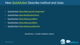 #forcewebinar
New QuickAction Describe method and class
§  QuickAction.DescribeLayoutComponent
§  QuickAction.describeQuickActions
§  QuickAction.DescribeLayoutItem
§  QuickAction.DescribeLayoutRow
§  QuickAction.DescribeLayoutSection
QuickAction = Chatter Publisher Actions
 