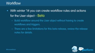#forcewebinar
Workflow
§  With winter ‘14 you can create workflow rules and actions
for the User object - Beta
–  Build workflow around the User object without having to create
workflows and triggers.
–  There are a few limitations for this beta release, review the release
notes for details.
 