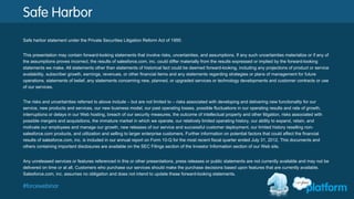#forcewebinar
Safe Harbor
Safe harbor statement under the Private Securities Litigation Reform Act of 1995:
This presentation may contain forward-looking statements that involve risks, uncertainties, and assumptions. If any such uncertainties materialize or if any of
the assumptions proves incorrect, the results of salesforce.com, inc. could differ materially from the results expressed or implied by the forward-looking
statements we make. All statements other than statements of historical fact could be deemed forward-looking, including any projections of product or service
availability, subscriber growth, earnings, revenues, or other financial items and any statements regarding strategies or plans of management for future
operations, statements of belief, any statements concerning new, planned, or upgraded services or technology developments and customer contracts or use
of our services.
The risks and uncertainties referred to above include – but are not limited to – risks associated with developing and delivering new functionality for our
service, new products and services, our new business model, our past operating losses, possible fluctuations in our operating results and rate of growth,
interruptions or delays in our Web hosting, breach of our security measures, the outcome of intellectual property and other litigation, risks associated with
possible mergers and acquisitions, the immature market in which we operate, our relatively limited operating history, our ability to expand, retain, and
motivate our employees and manage our growth, new releases of our service and successful customer deployment, our limited history reselling non-
salesforce.com products, and utilization and selling to larger enterprise customers. Further information on potential factors that could affect the financial
results of salesforce.com, inc. is included in our annual report on Form 10-Q for the most recent fiscal quarter ended July 31, 2012. This documents and
others containing important disclosures are available on the SEC Filings section of the Investor Information section of our Web site.
Any unreleased services or features referenced in this or other presentations, press releases or public statements are not currently available and may not be
delivered on time or at all. Customers who purchase our services should make the purchase decisions based upon features that are currently available.
Salesforce.com, inc. assumes no obligation and does not intend to update these forward-looking statements.
 