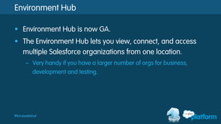 #forcewebinar
Environment Hub
§  Environment Hub is now GA.
§  The Environment Hub lets you view, connect, and access
multiple Salesforce organizations from one location.
–  Very handy if you have a larger number of orgs for business,
development and testing.
 