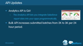#forcewebinar
API Updates
§  Analytics API is GA!
–  The Analytics API lets you integrate Salesforce
report data into your apps programmatically.
§  Bulk API increases submitted batches from 2K to 3K per 24
hour period.
 