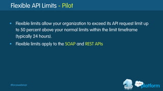 #forcewebinar
Flexible API Limits - Pilot
§  Flexible limits allow your organization to exceed its API request limit up
to 50 percent above your normal limits within the limit timeframe
(typically 24 hours).
§  Flexible limits apply to the SOAP and REST APIs
 