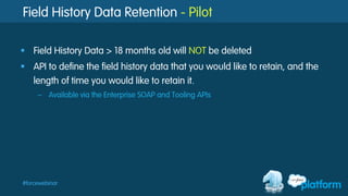 #forcewebinar
Field History Data Retention - Pilot
§  Field History Data > 18 months old will NOT be deleted
§  API to define the field history data that you would like to retain, and the
length of time you would like to retain it.
–  Available via the Enterprise SOAP and Tooling APIs
 
