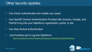 #forcewebinar
Other Security Updates
§  Two-Factor Authentication (for mobile use cases)
§  Use OpenID Connect Authentication Providers like Amazon, Google, and
PayPal to log into your Salesforce organization, portal, or site
§  Two-Way Mutual Authentication
§  Use Frontdoor.jsp to Log Into Salesforce
–  https://na1.salesforce.com/secur/frontdoor.jsp?sid=session_ID&retURL=%2Fapex%2FMyVFPage
 