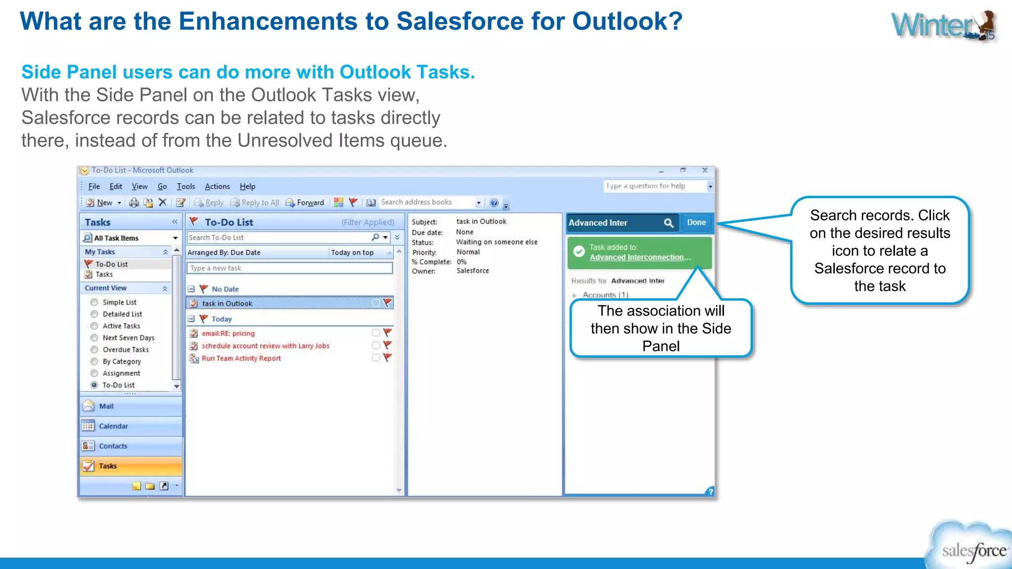 What are the Enhancements to Salesforce for Outlook? 
Side Panel users can do more with Outlook Tasks. 
With the Side Panel on the Outlook Tasks view, 
Salesforce records can be related to tasks directly 
there, instead of from the Unresolved Items queue. 
Search records. Click 
on the desired results 
icon to relate a 
Salesforce record to 
the task 
The association will 
then show in the Side 
Panel 
 