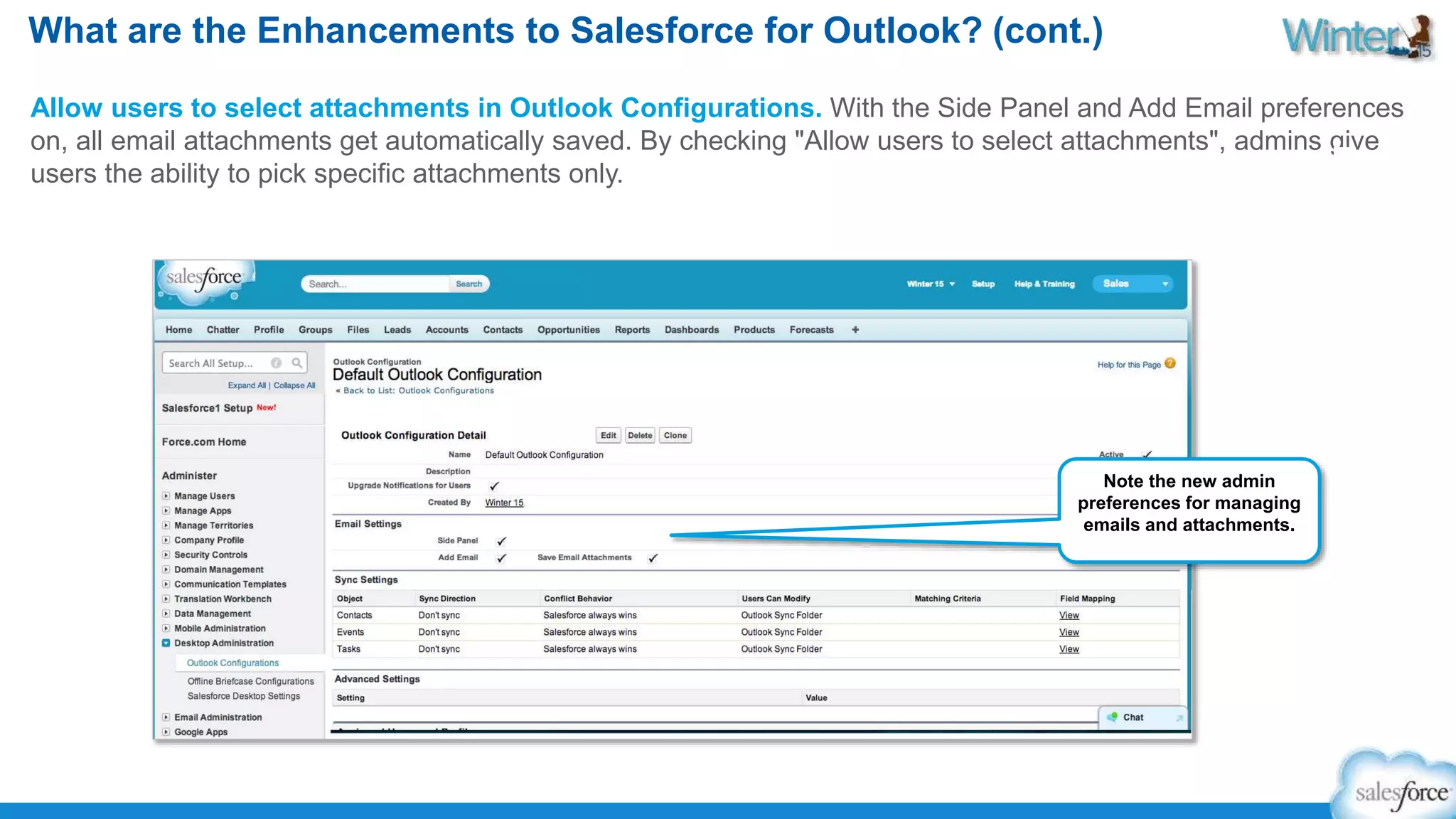 What are the Enhancements to Salesforce for Outlook? (cont.) 
Allow users to select attachments in Outlook Configurations. With the Side Panel and Add Email preferences 
on, all email attachments get automatically saved. By checking "Allow users to select attachments", admins give 
users the ability to pick specific attachments only. 
Note the new admin 
preferences for managing 
emails and attachments. 
 