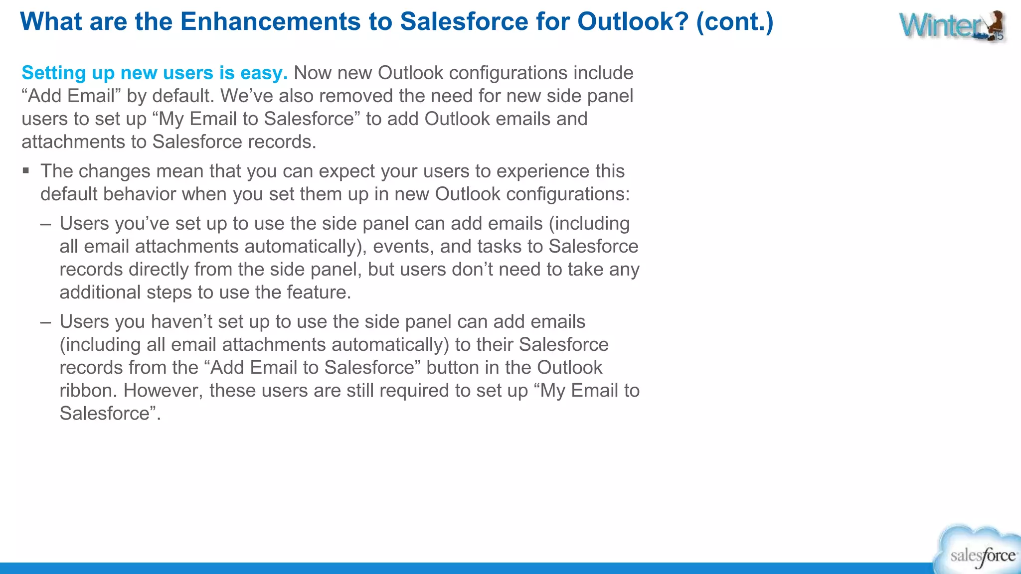 What are the Enhancements to Salesforce for Outlook? (cont.) 
Setting up new users is easy. Now new Outlook configurations include 
“Add Email” by default. We’ve also removed the need for new side panel 
users to set up “My Email to Salesforce” to add Outlook emails and 
attachments to Salesforce records. 
 The changes mean that you can expect your users to experience this 
default behavior when you set them up in new Outlook configurations: 
– Users you’ve set up to use the side panel can add emails (including 
all email attachments automatically), events, and tasks to Salesforce 
records directly from the side panel, but users don’t need to take any 
additional steps to use the feature. 
– Users you haven’t set up to use the side panel can add emails 
(including all email attachments automatically) to their Salesforce 
records from the “Add Email to Salesforce” button in the Outlook 
ribbon. However, these users are still required to set up “My Email to 
Salesforce”. 
 
