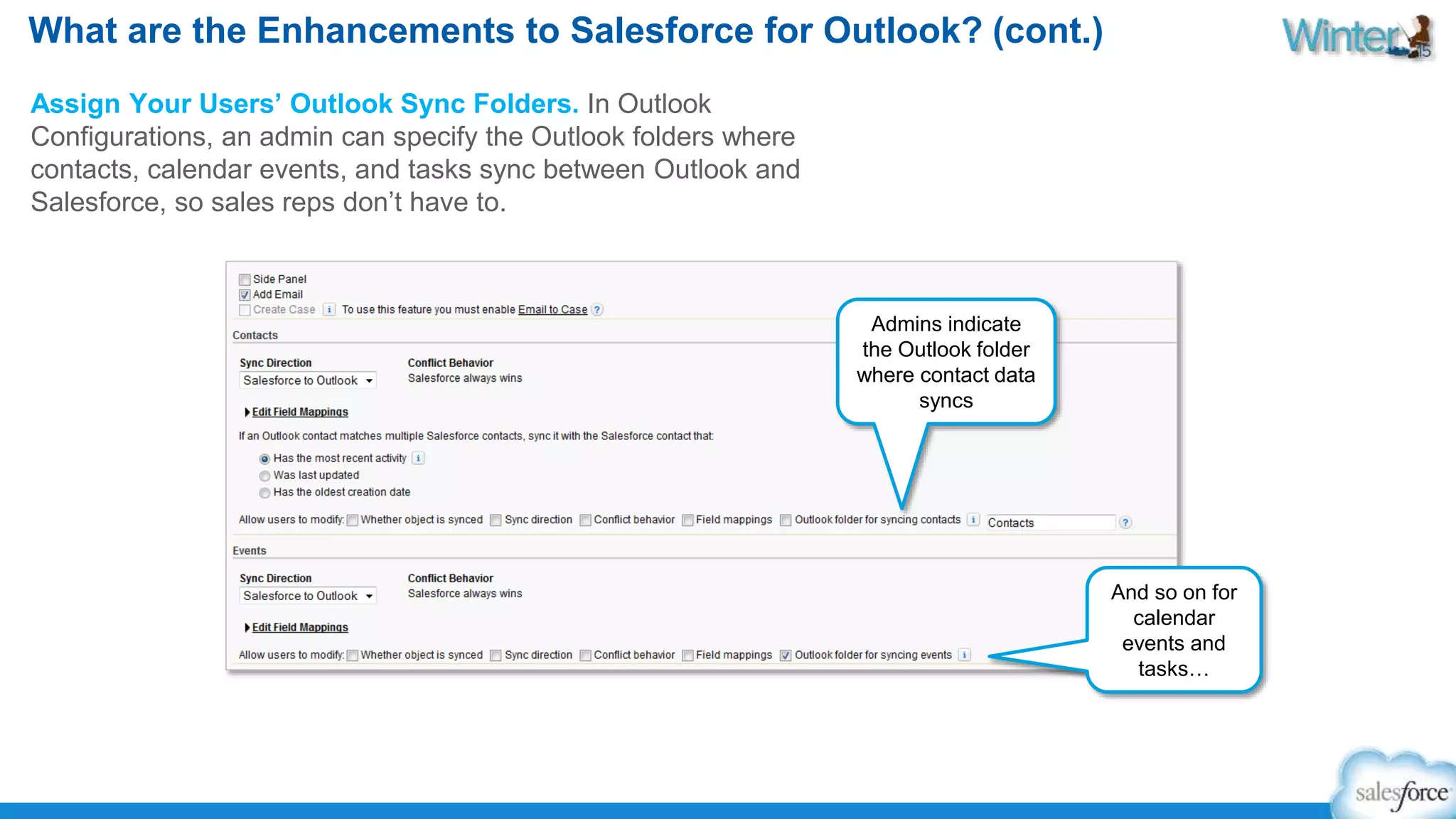 What are the Enhancements to Salesforce for Outlook? (cont.) 
Assign Your Users’ Outlook Sync Folders. In Outlook 
Configurations, an admin can specify the Outlook folders where 
contacts, calendar events, and tasks sync between Outlook and 
Salesforce, so sales reps don’t have to. 
Admins indicate 
the Outlook folder 
where contact data 
syncs 
And so on for 
calendar 
events and 
tasks… 
 