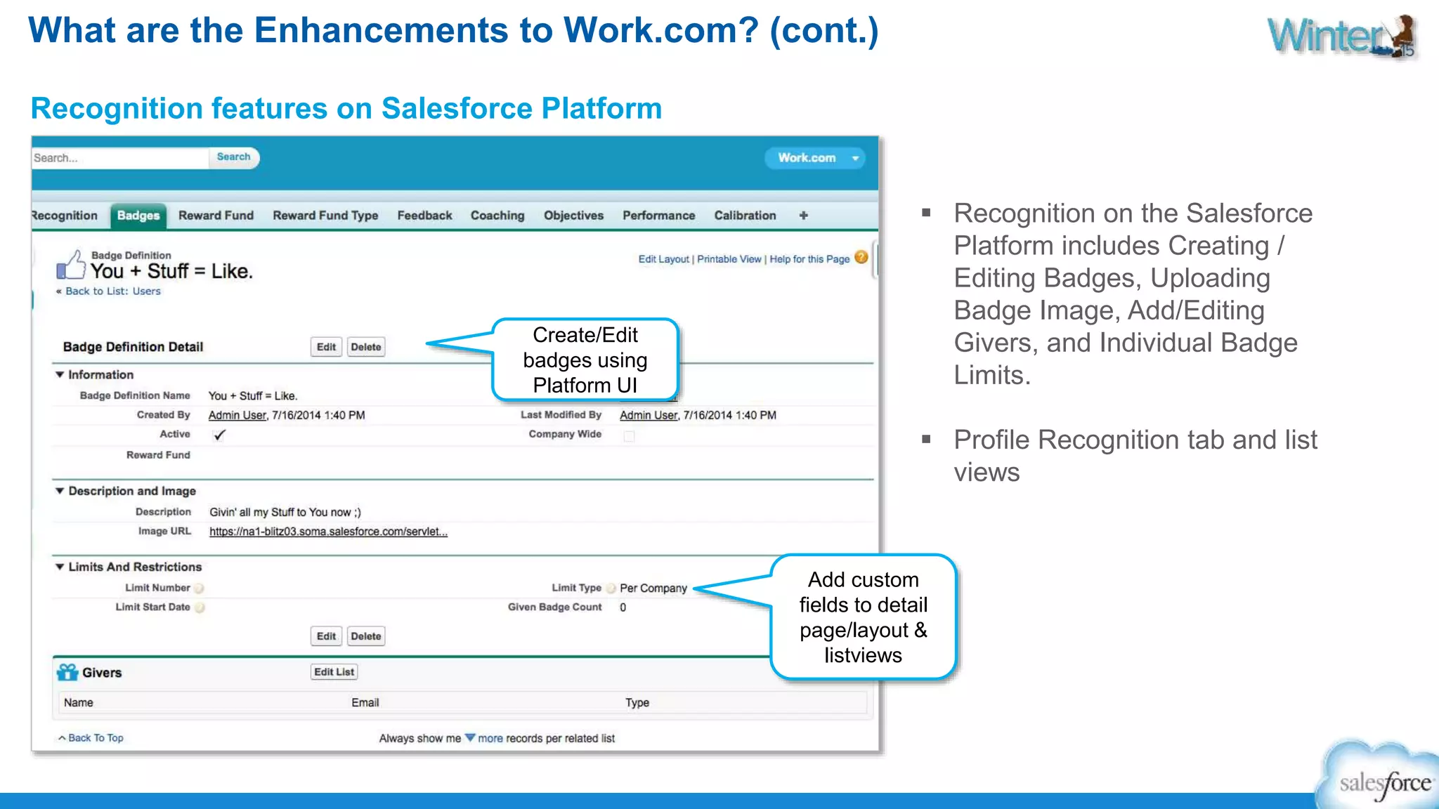 What are the Enhancements to Work.com? (cont.) 
Recognition features on Salesforce Platform 
 Recognition on the Salesforce 
Platform includes Creating / 
Editing Badges, Uploading 
Badge Image, Add/Editing 
Givers, and Individual Badge 
Limits. 
 Profile Recognition tab and list 
views 
Create/Edit 
badges using 
Platform UI 
Add custom 
fields to detail 
page/layout & 
listviews 
 