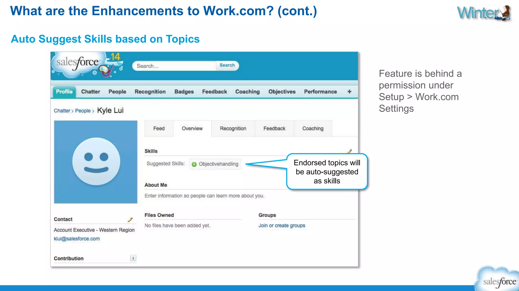 What are the Enhancements to Work.com? (cont.) 
Auto Suggest Skills based on Topics 
Endorsed topics will 
be auto-suggested 
as skills 
Feature is behind a 
permission under 
Setup > Work.com 
Settings 
 